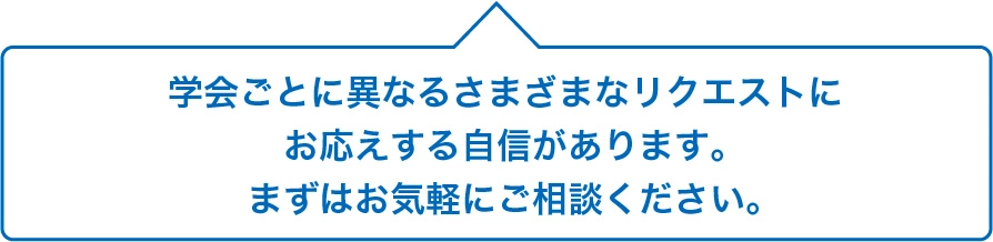 学会ごとに異なるさまざまなリクエストにお応えする自信があります。まずはお気軽にご相談ください。